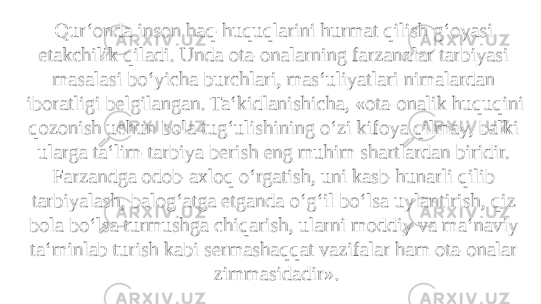 Qur‘onda inson haq-huquqlarini hurmat qilish g‘oyasi etakchilik qiladi. Unda ota-onalarning farzandlar tarbiyasi masalasi bo‘yicha burchlari, mas‘uliyatlari nimalardan iboratligi belgilangan. Ta‘kidlanishicha, «ota-onalik huquqini qozonish uchun bola tug‘ulishining o‘zi kifoya qilmay, balki ularga ta‘lim-tarbiya berish eng muhim shartlardan biridir. Farzandga odob-axloq o‘rgatish, uni kasb-hunarli qilib tarbiyalash, balog‘atga etganda o‘g‘il bo‘lsa uylantirish, qiz bola bo‘lsa turmushga chiqarish, ularni moddiy va ma‘naviy ta‘minlab turish kabi sermashaqqat vazifalar ham ota-onalar zimmasidadir». 