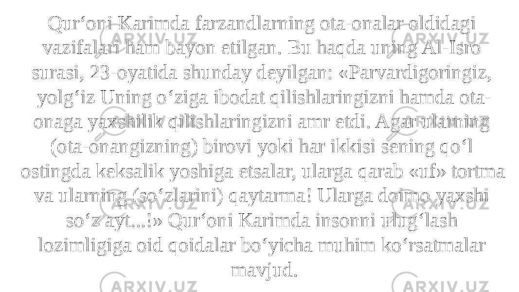 Qur‘oni Karimda farzandlarning ota-onalar oldidagi vazifalari ham bayon etilgan. Bu haqda uning Al-Isro surasi, 23-oyatida shunday deyilgan: «Parvardigoringiz, yolg‘iz Uning o‘ziga ibodat qilishlaringizni hamda ota- onaga yaxshilik qilishlaringizni amr etdi. Agar ularning (ota-onangizning) birovi yoki har ikkisi sening qo‘l ostingda keksalik yoshiga etsalar, ularga qarab «uf» tortma va ularning (so‘zlarini) qaytarma! Ularga doimo yaxshi so‘z ayt...!» Qur‘oni Karimda insonni ulug‘lash lozimligiga oid qoidalar bo‘yicha muhim ko‘rsatmalar mavjud. 