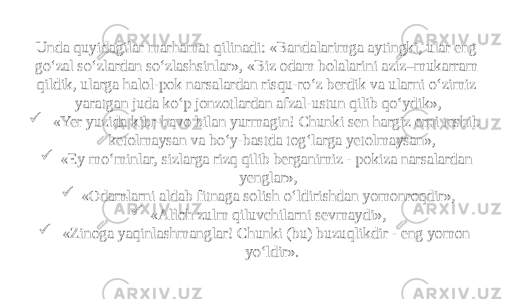 Unda quyidagilar marhamat qilinadi: «Bandalarimga aytingki, ular eng go‘zal so‘zlardan so‘zlashsinlar», «Biz odam bolalarini aziz–mukarram qildik, ularga halol-pok narsalardan risqu-ro‘z berdik va ularni o‘zimiz yaratgan juda ko‘p jonzotlardan afzal-ustun qilib qo‘ydik»,  «Yer yuzida kibr-havo bilan yurmagin! Chunki sen hargiz erni teshib ketolmaysan va bo‘y-bastda tog‘larga yetolmaysan»,  «Ey mo‘minlar, sizlarga rizq qilib berganimiz - pokiza narsalardan yenglar»,  «Odamlarni aldab fitnaga solish o‘ldirishdan yomonroqdir»,  «Alloh zulm qiluvchilarni sevmaydi»,  «Zinoga yaqinlashmanglar! Chunki (bu) buzuqlikdir - eng yomon yo‘ldir». 