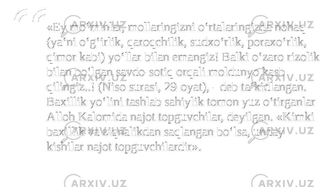 «Ey mo‘minlar, mollaringizni o‘rtalaringizda nohaq (ya‘ni o‘g‘irlik, qaroqchilik, sudxo‘rlik, poraxo‘rlik, qimor kabi) yo‘llar bilan emangiz! Balki o‘zaro rizolik bilan bo‘lgan savdo-sotiq orqali moldunyo kasb qilingiz..! (Niso surasi, 29-oyat), - deb ta‘kidlangan. Baxillik yo‘lini tashlab sahiylik tomon yuz o‘tirganlar Alloh Kalomida najot topguvchilar, deyilgan. «Kimki baxillik va ziqnalikdan saqlangan bo‘lsa, unday kishilar najot topguvchilardir». 