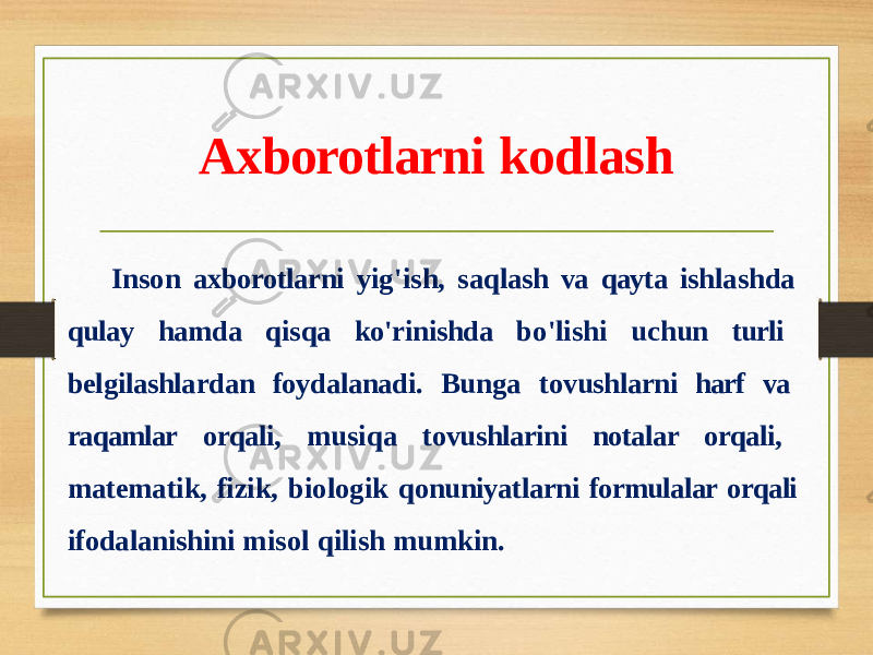 Axborotlarni kodlash Inson axborotlarni yig&#39;ish, saqlash va qayta ishlashda qulay hamda qisqa ko&#39;rinishda bo&#39;lishi uchun turli belgilashlardan foydalanadi. Bunga tovushlarni harf va raqamlar orqali, musiqa tovushlarini notalar orqali, matematik, fizik, biologik qonuniyatlarni formulalar orqali ifodalanishini misol qilish mumkin. 