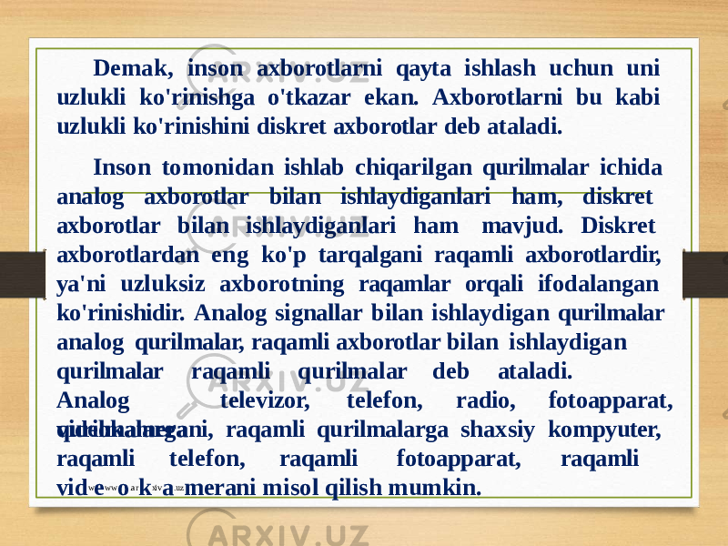 Demak, inson axborotlarni qayta ishlash uchun uni uzlukli ko&#39;rinishga o&#39;tkazar ekan. Axborotlarni bu kabi uzlukli ko&#39;rinishini diskret axborotlar deb ataladi. Inson tomonidan ishlab chiqarilgan qurilmalar ichida analog axborotlar bilan ishlaydiganlari ham, diskret axborotlar bilan ishlaydiganlari ham mavjud. Diskret axborotlardan eng ko&#39;p tarqalgani raqamli axborotlardir, ya&#39;ni uzluksiz axborotning raqamlar orqali ifodalangan ko&#39;rinishidir. Analog signallar bilan ishlaydigan qurilmalar analog qurilmalar, raqamli axborotlar bilan ishlaydigan q u rilmalar raqamli q u rilma l ar d e b atalad i . A n al o g qurilmalarga televizor, telefon, radio, fotoapparat, videokamerani, raqamli qurilmalarga shaxsiy kompyuter, raqamli telefon, raqamli fotoapparat, raqamli vi d w e w w o .a r k xi v a .u z meran i mi s ol q i li s h mum k i n . 