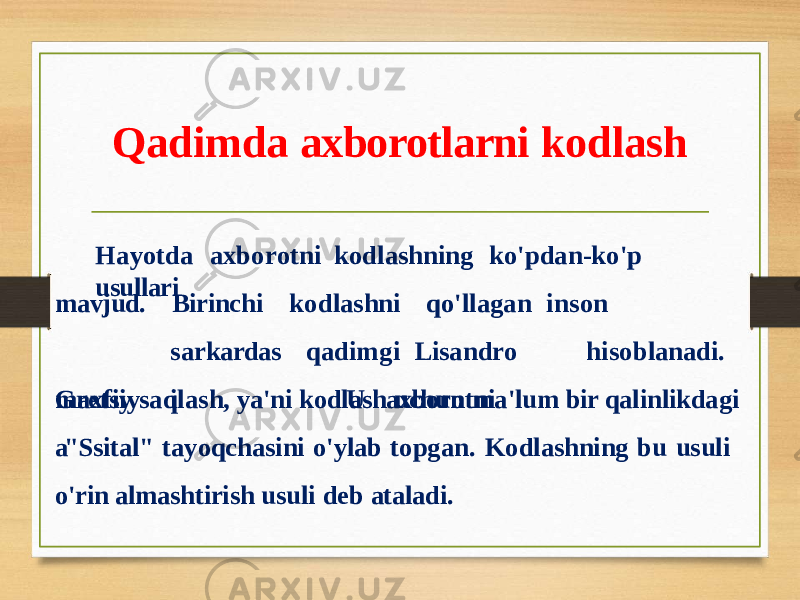 Qadimda axborotlarni kodlash Ha y otda a xb o r otni k o d lashnin g k o&#39;p da n - k o&#39;p usullari mavjud. G r etsi y a Birinchi s a r kardas i k o dla s hn i q o&#39;ll a gan i n s on qad i mgi Lisa n d r o hi s o bla n ad i . U axbo r otni maxfiy saqlash, ya&#39;ni kodlash uchun ma&#39;lum bir qalinlikdagi &#34;Ssital&#34; tayoqchasini o&#39;ylab topgan. Kodlashning bu usuli o&#39;rin almashtirish usuli deb ataladi. 