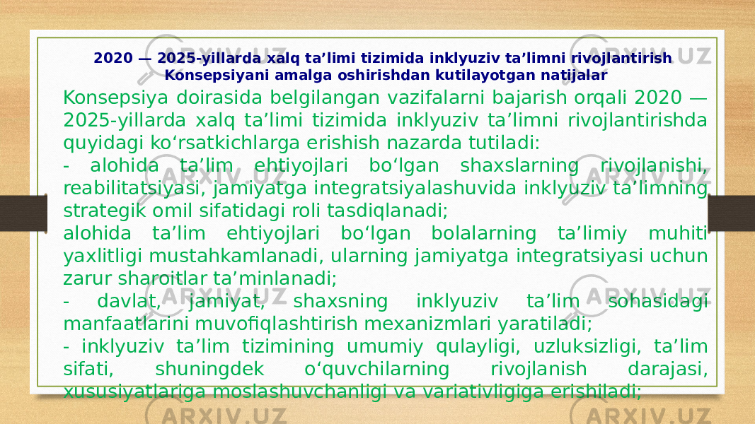 2020 — 2025-yillarda xalq ta’limi tizimida inklyuziv ta’limni rivojlantirish Konsepsiyani amalga oshirishdan kutilayotgan natijalar Konsepsiya doirasida belgilangan vazifalarni bajarish orqali 2020 — 2025-yillarda xalq ta’limi tizimida inklyuziv ta’limni rivojlantirishda quyidagi ko‘rsatkichlarga erishish nazarda tutiladi: - alohida ta’lim ehtiyojlari bo‘lgan shaxslarning rivojlanishi, reabilitatsiyasi, jamiyatga integratsiyalashuvida inklyuziv ta’limning strategik omil sifatidagi roli tasdiqlanadi; alohida ta’lim ehtiyojlari bo‘lgan bolalarning ta’limiy muhiti yaxlitligi mustahkamlanadi, ularning jamiyatga integratsiyasi uchun zarur sharoitlar ta’minlanadi; - davlat, jamiyat, shaxsning inklyuziv ta’lim sohasidagi manfaatlarini muvofiqlashtirish mexanizmlari yaratiladi; - inklyuziv ta’lim tizimining umumiy qulayligi, uzluksizligi, ta’lim sifati, shuningdek o‘quvchilarning rivojlanish darajasi, xususiyatlariga moslashuvchanligi va variativligiga erishiladi; 