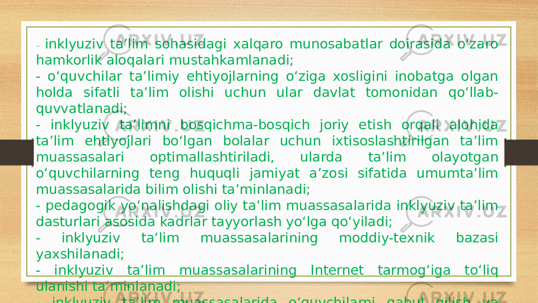 - inklyuziv ta’lim sohasidagi xalqaro munosabatlar doirasida o‘zaro hamkorlik aloqalari mustahkamlanadi; - o‘quvchilar ta’limiy ehtiyojlarning o‘ziga xosligini inobatga olgan holda sifatli ta’lim olishi uchun ular davlat tomonidan qo‘llab- quvvatlanadi; - inklyuziv ta’limni bosqichma-bosqich joriy etish orqali alohida ta’lim ehtiyojlari bo‘lgan bolalar uchun ixtisoslashtirilgan ta’lim muassasalari optimallashtiriladi, ularda ta’lim olayotgan o‘quvchilarning teng huquqli jamiyat a’zosi sifatida umumta’lim muassasalarida bilim olishi ta’minlanadi; - pedagogik yo‘nalishdagi oliy ta’lim muassasalarida inklyuziv ta’lim dasturlari asosida kadrlar tayyorlash yo‘lga qo‘yiladi; - inklyuziv ta’lim muassasalarining moddiy-texnik bazasi yaxshilanadi; - inklyuziv ta’lim muassasalarining Internet tarmog‘iga to‘liq ulanishi ta’minlanadi; - inklyuziv ta’lim muassasalarida o‘quvchilarni qabul qilish va boshqa ta’lim muassasalariga o‘tkazish uchun davlat xizmatlarini ko‘rsatish mexanizmi joriy etiladi . 