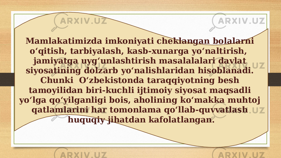 Mamlakatimizda imkoniyati cheklangan bolalarni o‘qitish, tarbiyalash, kasb-xunarga yo‘naltirish, jamiyatga uyg‘unlashtirish masalalalari davlat siyosatining dolzarb yo‘nalishlaridan hisoblanadi. Chunki O‘zbekistonda taraqqiyotning besh tamoyilidan biri-kuchli ijtimoiy siyosat maqsadli yo‘lga qo‘yilganligi bois, aholining ko‘makka muhtoj qatlamlarini har tomonlama qo‘llab-quvvatlash huquqiy jihatdan kafolatlangan. 