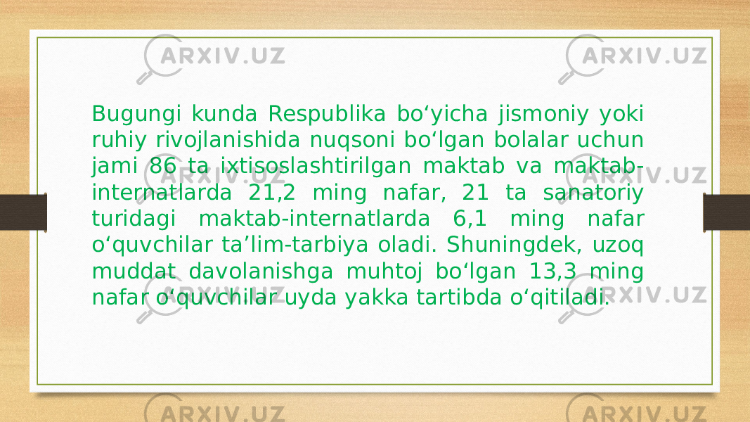 Bugungi kunda Respublika bo‘yicha jismoniy yoki ruhiy rivojlanishida nuqsoni bo‘lgan bolalar uchun jami 86 ta ixtisoslashtirilgan maktab va maktab- internatlarda 21,2 ming nafar, 21 ta sanatoriy turidagi maktab-internatlarda 6,1 ming nafar o‘quvchilar ta’lim-tarbiya oladi. Shuningdek, uzoq muddat davolanishga muhtoj bo‘lgan 13,3 ming nafar o‘quvchilar uyda yakka tartibda o‘qitiladi. 