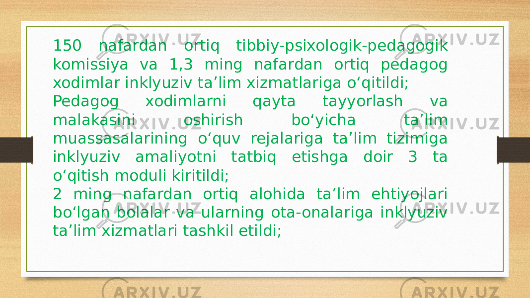 150 nafardan ortiq tibbiy-psixologik-pedagogik komissiya va 1,3 ming nafardan ortiq pedagog xodimlar inklyuziv ta’lim xizmatlariga o‘qitildi; Pedagog xodimlarni qayta tayyorlash va malakasini oshirish bo‘yicha ta’lim muassasalarining o‘quv rejalariga ta’lim tizimiga inklyuziv amaliyotni tatbiq etishga doir 3 ta o‘qitish moduli kiritildi; 2 ming nafardan ortiq alohida ta’lim ehtiyojlari bo‘lgan bolalar va ularning ota-onalariga inklyuziv ta’lim xizmatlari tashkil etildi; 