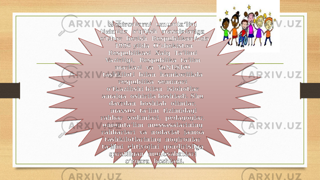 Nogironlarni umumta’lim tizimida o’qitish masalalariga e’tibor berish Respublikamizda 1996 yilda O’zbekiston Respublikasi Xalq Ta’limi Vazirligi, Respublika ta’lim markazi va YuNESKO tashkiloti bilan hamkorlikda respublika seminari o’tkazilishi bilan islohotlar amalga oshirila boshladi. Shu davrdan boshlab olimlar, maxsus ta’lim tizimidagi rahbar xodimlari, pedagoglar, umumta’lim mussasalarining rahbarlari va nodavlat jamoa tashkilotlarining nogironlar ta’limi ehtiyojini qondirishga qaratilgan munosabatlari o’zgara boshladi.1A 0B09 13 01 17 24 0E 0B0C 15 14 0C 1B0C 0E 15 070E 15 0B0C 0B0C 110C 140D 