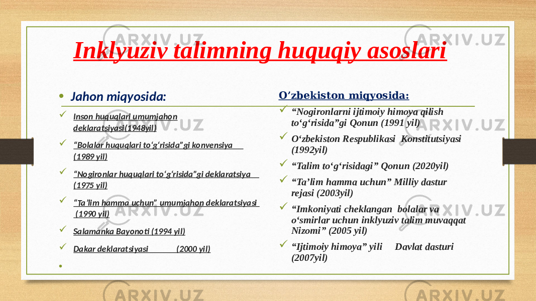 Inklyuziv talimning huquqiy asoslari • Jahon miqyosida:  Inson huquqlari umumjahon deklaratsiyasi(1948yil)  “ Bolalar huquqlari to‘g‘risida”gi konvensiya (1989 yil)  “ Nogironlar huquqlari to‘g‘risida”gi deklaratsiya (1975 yil)  “ Ta’lim hamma uchun” umumjahon deklaratsiyasi (1990 yil)  Salamanka Bayonoti (1994 yil)  Dakar deklaratsiyasi (2000 yil) • O’zbekiston miqyosida:  “ Nogironlarni ijtimoiy himoya qilish to‘g‘risida”gi Qonun (1991 yil)  O‘zbekiston Respublikasi Konstitutsiyasi (1992yil)  “ Talim to‘g‘risidagi” Qonun (2020yil)  “ Ta’lim hamma uchun” Milliy dastur rejasi (2003yil)  “ Imkoniyati cheklangan bolalar va o‘smirlar uchun inklyuziv talim muvaqqat Nizomi” (2005 yil)  “ Ijtimoiy himoya” yili Davlat dasturi (2007yil) 