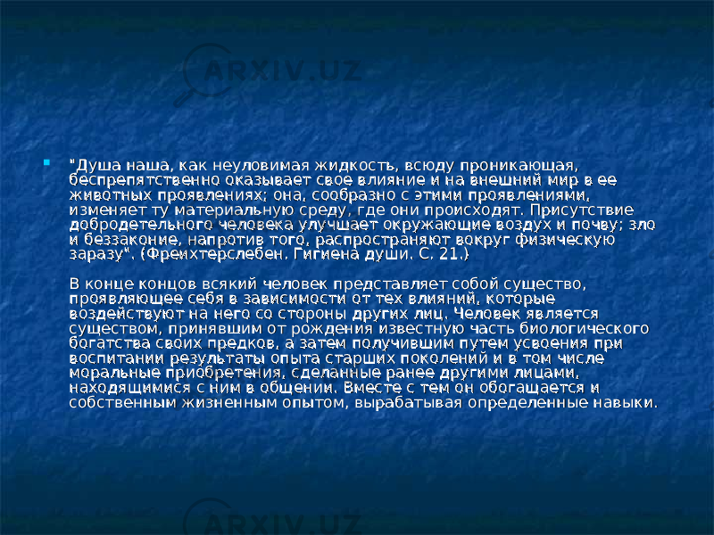 &#34;Душа наша, как неуловимая жидкость, всюду проникающая, &#34;Душа наша, как неуловимая жидкость, всюду проникающая, беспрепятственно оказывает свое влияние и на внешний мир в ее беспрепятственно оказывает свое влияние и на внешний мир в ее животных проявлениях; она, сообразно с этими проявлениями, животных проявлениях; она, сообразно с этими проявлениями, изменяет ту материальную среду, где они происходят. Присутствие изменяет ту материальную среду, где они происходят. Присутствие добродетельного человека улучшает окружающие воздух и почву; зло добродетельного человека улучшает окружающие воздух и почву; зло и беззаконие, напротив того, распространяют вокруг физическую и беззаконие, напротив того, распространяют вокруг физическую заразу&#34;. (Фреихтерслебен. Гигиена души. С. 21.)заразу&#34;. (Фреихтерслебен. Гигиена души. С. 21.) В конце концов всякий человек представляет собой существо, В конце концов всякий человек представляет собой существо, проявляющее себя в зависимости от тех влияний, которые проявляющее себя в зависимости от тех влияний, которые воздействуют на него со стороны других лиц. Человек является воздействуют на него со стороны других лиц. Человек является существом, принявшим от рождения известную часть биологического существом, принявшим от рождения известную часть биологического богатства своих предков, а затем получившим путем усвоения при богатства своих предков, а затем получившим путем усвоения при воспитании результаты опыта старших поколений и в том числе воспитании результаты опыта старших поколений и в том числе моральные приобретения, сделанные ранее другими лицами, моральные приобретения, сделанные ранее другими лицами, находящимися с ним в общении. Вместе с тем он обогащается и находящимися с ним в общении. Вместе с тем он обогащается и собственным жизненным опытом, вырабатывая определенные навыки.собственным жизненным опытом, вырабатывая определенные навыки. 