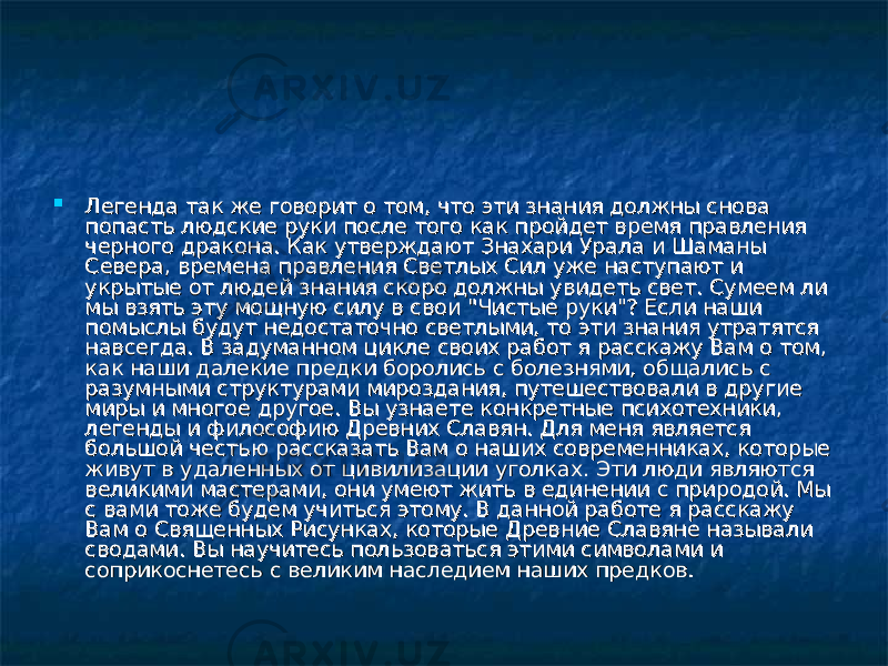  Легенда так же говорит о том, что эти знания должны снова Легенда так же говорит о том, что эти знания должны снова попасть людские руки после того как пройдет время правления попасть людские руки после того как пройдет время правления черного дракона. Как утверждают Знахари Урала и Шаманы черного дракона. Как утверждают Знахари Урала и Шаманы Севера, времена правления Светлых Сил уже наступают и Севера, времена правления Светлых Сил уже наступают и укрытые от людей знания скоро должны увидеть свет. Сумеем ли укрытые от людей знания скоро должны увидеть свет. Сумеем ли мы взять эту мощную силу в свои &#34;Чистые руки&#34;? Если наши мы взять эту мощную силу в свои &#34;Чистые руки&#34;? Если наши помыслы будут недостаточно светлыми, то эти знания утратятся помыслы будут недостаточно светлыми, то эти знания утратятся навсегда. В задуманном цикле своих работ я расскажу Вам о том, навсегда. В задуманном цикле своих работ я расскажу Вам о том, как наши далекие предки боролись с болезнями, общались с как наши далекие предки боролись с болезнями, общались с разумными структурами мироздания, путешествовали в другие разумными структурами мироздания, путешествовали в другие миры и многое другое. Вы узнаете конкретные психотехники, миры и многое другое. Вы узнаете конкретные психотехники, легенды и философию Древних Славян. Для меня является легенды и философию Древних Славян. Для меня является большой честью рассказать Вам о наших современниках, которые большой честью рассказать Вам о наших современниках, которые живут в удаленных от цивилизации уголках. Эти люди являются живут в удаленных от цивилизации уголках. Эти люди являются великими мастерами, они умеют жить в единении с природой. Мы великими мастерами, они умеют жить в единении с природой. Мы с вами тоже будем учиться этому. В данной работе я расскажу с вами тоже будем учиться этому. В данной работе я расскажу Вам о Священных Рисунках, которые Древние Славяне называли Вам о Священных Рисунках, которые Древние Славяне называли сводами. Вы научитесь пользоваться этими символами и сводами. Вы научитесь пользоваться этими символами и соприкоснетесь с великим наследием наших предков.соприкоснетесь с великим наследием наших предков. 