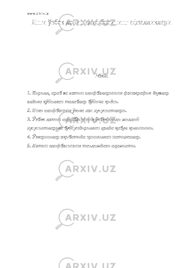 www.arxiv.uz Янги ўзбек лотин алифбосининг афзалликлари Режа: 1. Кирилл, араб ва лотин алифболарининг фонографик ёзувлар олдига қўйилган талаблар бўйича қиёси. 2. Янги алифбонинг ўзига хос хусусиятлари. 3. Ўзбек лотин алифбосининг ўзбек тили миллий хусусиятларига буйсундирилган ҳолда қ абул қилиниши. 4. Ўзгаришлар оқибатида эришилган натижалар. 5. Лотин алифбосининг таълимдаги аҳамияти. 