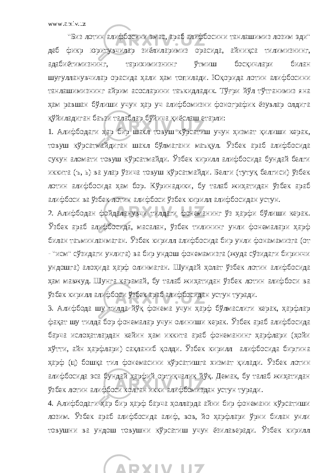 www.arxiv.uz &#39;&#39;Биз лотин алифбосини эмас, араб алифбосини танлашимиз лозим эди&#39;&#39; деб фикр юритувчилар зиёлиларимиз орасида, айни қ са тилимизнинг, адабиётимизнинг, тарихимизнинг ўтмиш бос қ ичлари билан шу ғ улланувчилар орасида ҳали ҳам топилади. Ю қ орида лотин алифбосини танлашимизнинг айрим асосларини таъкидладик. Тўғри йўл тўтганимиз яна ҳам равшан бўлиши учун ҳар уч алифбомизни фонографик ёзувлар олдига қўйиладиган баъзи талаблар бўйича қ иёслаш етарли: 1. Алифбодаги ҳар бир шакл товуш кўрсатиш учун ҳизмат қилиши керак, товуш кўрсатмайдиган шакл бўлмагани маъқул. Ўзбек араб алифбосида сукун аломати товуш кўрсатмайди. Ўзбек кирилл алифбосида бундай белги иккита (ъ, ь) ва улар ўзича товуш кўрсатмайди. Белги (тутуқ белгиси) ўзбек лотин алифбосида ҳам бор. Кўринадики, бу талаб жиҳатидан ўзбек араб алифбоси ва ўзбек лотин алифбоси ўзбек кирилл алифбосидан устун. 2. Алифбодан фойдаланувчи тилдаги фонеманинг ўз ҳарфи бўлиши керак. Ўзбек араб алифбосида, масалан, ўзбек тилининг унли фонемалари ҳарф билан таъминланмаган. Ўзбек кирилл алифбосида бир унли фонамамизга (от - &#39;&#39;исм&#39;&#39; сўзидаги унлига) ва бир ундош фонемамизга (жуда сўзидаги биринчи ундошга) алоҳида ҳарф олинмаган. Шундай ҳолат ўзбек лотин алифбосида ҳам мавжуд. Шунга карамай, бу талаб жиҳатидан ўзбек лотин алифбоси ва ўзбек кирилл алифбоси ўзбек араб алифбосидан устун туради. 3. Алифбода шу тилда йўқ фонема учун ҳарф бўлмаслиги керак, ҳарфлар фақат шу тилда бор фонемалар учун олиниши керак. Ўзбек араб алифбосида барча ислоҳатлардан кейин ҳам иккита араб фонеманинг ҳарфлари (ҳойи хўтти, айн ҳарфлари) сақланиб қолди. Ўзбек кирилл алифбосида биргина ҳарф (ц) бошқа тил фонемасини кўрсатишга хизмат қилади. Ўзбек лотин алифбосида эса бундай ҳарфий ортиқчалик йўқ. Демак, бу талаб жиҳатидан ўзбек лотин алифбоси колган икки алифбомиздан устун туради. 4. Алифбодаги ҳар бир ҳарф барча ҳолларда айни бир фонемани кўрсатиши лозим. Ўзбек араб алифбосида алиф, вов, йо ҳарфлари ўрни билан унли товушни ва ундош товушни кўрсатиш учун ёзилаверади. Ўзбек кирилл 