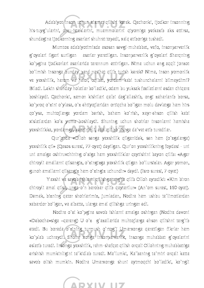  Adabiyot inson uchun xizmat qilishi kerak. Qachonki, ijodkor insonning his-tuyg`ularini, orzu-istaklarini, muammolarini qiyomiga yetkazib aks ettirsa, shundagina ijodkorning asarlari shuhrat topadi, xalq etiboriga tushadi. Mumtoz adabiyotimizda asosan sevgi-muhabbat, vafo, insonparvarlik g`oyalari ilgari surilgan asarlar yaratilgan. Insonparvarlik g`oyalari Sharqning ko`pgina ijodkorlari asarlarida tarannum ettirilgan. Nima uchun eng aqqli jonzot bo`lmish insonga bunday pand-nasihat qilib turish kerak? Nima, inson yomonlik va yaxshilik, harom va halol, oqibat, yordam kabi tushunchalarni bilmaydimi? Biladi. Lekin shunday holatlar bo`ladiki, odam bu yuksak fazilatlarni esdan chiqara boshlaydi. Qachonki, zamon kishilari qalbi dag`allashib, ongi zaharlanib borsa, ko`proq o`zini o`ylasa, o`z ehtiyojlaridan ortiqcha bo`lgan molu davlatga ham hirs qo`ysa, muhtojlarga yordam berish, baham ko`rish, xayr-ehson qilish kabi xislatlardan ko`z yuma boshlaydi. Shuning uchun shoirlar insonlarni hamisha yaxshilikka, yordamga, kechirimli, adolatli bo`lishga da`vat etib turadilar. Qur`onda «Olloh senga yaxshilik qilganidek, sen ham (o`zgalarga) yaxshilik qil» (Qasos surasi, 77-oyat) deyilgan. Qur`on yaxshilikning foydasi - uni uni amalga oshiruvchining o`ziga ham yaxshiliklar qaytishini bayon qilib: «Agar chiroyli amallarni qilsangiz, o`zingizga yaxshilik qilgan bo`lursizlar. Agar yomon, gunoh amallarni qilsangiz ham o`zingiz uchundir» deydi. (Isro surasi, 7-oyat) Yaxshi va savob ishlarni qilishga targ`ib qilib Olloh aytadiki: «Kim biron chiroyli amal qilsa, unga o`n barobar qilib qaytarilur» (An`om surasi, 160-oyat). Demak, bizning qator shoirlarimiz, jumladan, Nodira ham ushbu ta`limotlardan xabardor bo`lgan, va albatta, ularga amal qilishga uringan edi. Nodira o`zi ko`pgina savob ishlarni amalga oshirgan (Nodira devoni «Debocha»siga –qarang) U o`z g`azallarida muhtojlarga ehson qilishni targ`ib etadi. Bu borada o`zining turmush o`rtog`i Umarxonga qaratilgan fikrlar ham ko`plab uchraydi. Shoira xonga insonparvarlik, insonga muhabbat g`oyalarini eslatib turadi. Insonga yaxshilik, rahm-shafqat qilish orqali Ollohning muhabbatiga erishish mumkinligini ta`kidlab turadi. Ma`lumki, Ka`baning ta`miri orqali katta savob olish mumkin. Nodira Umarxonga shuni aytmoqchi bo`ladiki, ko`ngli 