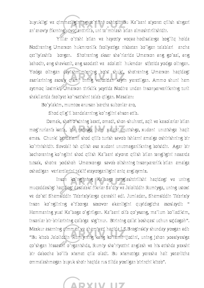 buyukligi va qimmatliginiing ta`rifini oshirdi. Bu Ka`ba ni ziyorat qilish singari an`anaviy fikrning rivojlantirilib, uni ta`mirlash bilan almashtirilishidir. Yillar o`tishi bilan va hayotiy voqea-hodisalarga bog`liq holda Nodiraning Umarxon hukmronlik faoliyatiga nisbatan bo`lgan talablari ancha qat`iylashib borgan. Shoiraning aksar she`rlarida Umarxon eng go`zal, eng bahodir, eng shavkatli, eng saodatli va adolatli hukmdor sifatida yodga olingan. Yodga olingan deyishmimizning boisi shuki, shoiraning Umarxon haqida gi asarlarining asosiy qismi uning vafotidan keyin yaratil gan. Ammo shuni ham aytmoq lozimki, Umarxon tiriklik paytida Nodira undan insonparvarlikning turli shakllarida faoliyat ko`rsatishni talab qilgan. Masalan: Bo`ylakim, mumtoz erursan barcha sultonlar aro, Shod qilg`il bandalarning ko`nglini ehson etib. Demak, shoh o`zining baxti, omadi, shon-shuhrati, aqli va ka zolarlar bilan mag`rurlanib ketib, bir nafasga ham xalqni unutishga, xudoni unutishga haqli emas. Chunki bandalarni shod qilib turish savob ishlarni amalga oshirishning bir ko`rinishidir. Savobli ish qilish esa xudoni unutmaganlikning boisidir. Agar bir bechoraning ko`nglini shod qilish Ka`bani ziyorat qilish bilan tengligini nazarda tutsak, shoira podshoh Umarxonga savob olishning insonpararlik bilan amalga oshadigan variantlarini taklif etayotganligini aniq anglaymiz. Inson ko`nglining Ka`baga tenglashtirilishi haqidagi va uning muqaddasligi haqidagi dastlabki fikrlar Sa`diy va Jaloliddin Rumiyga, uning ustozi va do`sti Shamsiddin Tabriziylarga qarashli edi. Jumladan, Shamsiddin Tabriziy inson ko`nglining e` tiborga sazovor ekanligini quyidagicha asoslaydi: “ Hammaning yuzi Ka`baga o`girilgan. Ka`bani olib qo`ysang, ma`lum bo`ladikim, insonlar bir-birlarining qalbiga sig`inur. Birining qalbi boshqasi uchun sajdagoh”. Mazkur asarning qimmati va ahamiyati haqida I.S.Braginskiy shunday yozgan edi: ”Bu kitob Jaloliddin Rumiy ning keng ko`lamli ijodini, uning jahon poeziyasiga qo`shgan his sasini o`rganishda, Rumiy she`riyatini anglash va his etishda yaxshi bir debocha bo`lib xizmat qila oladi. Bu xizmatiga yarasha hali yetarlicha ommalashmagan buyuk shoir haqida rus tilida yozilgan birinchi kitob”. 