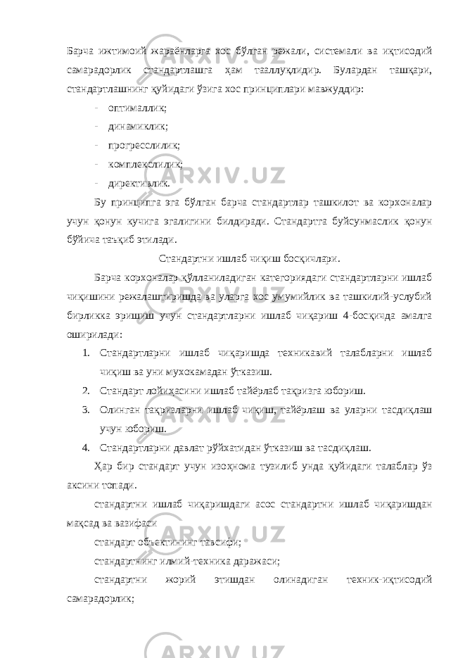 Барча ижтимоий жараёнларга хос бўлган режали, системали ва и қ тисодий самарадорлик стандартлашга ҳ ам тааллу қ лидир. Булардан таш қ ари, стандартлашнинг қ уйидаги ўзига хос принциплари мавжуддир: - оптималлик; - динамиклик; - прогресслилик; - комплекслилик; - директивлик. Бу принципга эга бўлган барча стандартлар ташкилот ва корхоналар учун қ онун кучига эгалигини билдиради. Стандартга буйсунмаслик қ онун бўйича таъ қ иб этилади. Стандартни ишлаб чи қ иш бос қ ичлари. Барча корхоналар қ ўлланиладиган категориядаги стандартларни ишлаб чи қ ишини режалаштиришда ва уларга хос умумийлик ва ташкилий-услубий бирликка эришиш учун стандартларни ишлаб чи қ ариш 4-бос қ ичда амалга оширилади: 1. Стандартларни ишлаб чи қ аришда техникавий талабларни ишлаб чи қ иш ва уни мухокамадан ўтказиш. 2. Стандарт лойи ҳ асини ишлаб тайёрлаб та қ ризга юбориш. 3. Олинган та қ ризларни ишлаб чи қ иш, тайёрлаш ва уларни тасди қ лаш учун юбориш. 4. Стандартларни давлат рўйхатидан ўтказиш ва тасди қ лаш. Ҳ ар бир стандарт учун изо ҳ нома тузилиб унда қ уйидаги талаблар ўз аксини топади. стандартни ишлаб чи қ аришдаги асос стандартни ишлаб чи қ аришдан ма қ сад ва вазифаси стандарт объектининг тавсифи; стандартнинг илмий-техника даражаси; стандартни жорий этишдан олинадиган техник-и қ тисодий самарадорлик; 