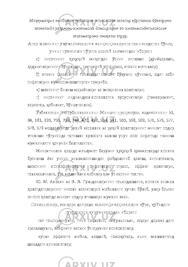 Маҳкумларга нисбатан педагогик-психологик таъсир кўрсатиш йўлларини танлашда уларнинг ижтимоий-демографик ва ижтимоийпсихологик тизимларини аниқлаш зарур. Агар шахснинг умумпсихологик концепцияларига таяниладиган бўлса, унинг тузилиши тўртта асосий элементдан иборат: а) инсоннинг ҳуқуқий жиҳатдан ўзини англаши (дунёқараши, қадриятларининг йўналиши, ижтимоий установка, етакчи мотивлар); б) етакчи фаолиятни танлашда намоён бўлувчи кўникма, одат каби сифатларни мужассамлаштирган тажриба; в) шахснинг билиш жараёнлари ва эмоционал ҳолатлари; г) инсоннинг индивидуал-психологик хусусиятлари (темперамент, характер, қобилият, йўналганлик). Ўзбекистон Республикасининг Жиноят-процессуал кодексининг 51, 84, 181, 196, 236, 239, 244, 420, 458, 534, 541, 566, 568, 569, 571, 576, 577, 578, 579-моддаларида руҳий касаллик ва руҳий ҳолатларнинг жиноят содир этилиши тўғрисида тегишли хулосага келиш учун асос сифатида таяниш мумкинлиги қонунан белгиланган. Жиноятчилик ҳақида маълумот берувчи ҳуқуқий ҳужжатларда психик бузилиш ёки унинг ривожланишидан фойдаланиб қолиш, енгилтаклик, шахснинг психофизиологик сифатлари, стресс, аффект ҳолатлари, таваккалчилик, ўта ваҳшийлик кабилар ҳам ўз аксини топган. Ю. М. Апапян ва В. В. Гульдонларнинг таъкидлашича, психик аномал ҳолатдагиларнинг низоли вазиятларга мойиллиги кучли бўлиб, улар баъзан онгсиз ҳолатда жиноят содир этишлари мумкин экан. Психопатлар, халқаро доирада классификациялашга кўра, қуйидаги гуруҳларга кирувчилардан иборат: – тез таъсирланувчи, гина сақловчи, импульсивли, юқори даража-даги аразлашувчи, кайфияти кескин ўзгарувчан психопатлар; – кучли аффектга мойил, ваҳший, тажовузкор, яъни эпеллептоид шаклдаги психопатлар; 