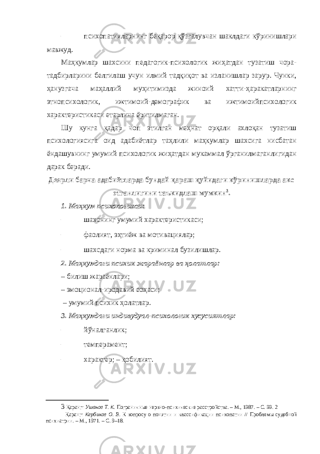 – психопатияларнинг беқарор қўзғалувчан шаклдаги кўринишлари мавжуд. Маҳкумлар шахсини педагогик-психологик жиҳатдан тузатиш чора- тадбирларини белгилаш учун илмий тадқиқот ва изланишлар зарур. Чунки, ҳанузгача маҳаллий муҳитимизда жиноий хатти-ҳаракатларнинг этнопсихологик, ижтимоий-демографик ва ижтимоийпсихологик характеристикаси етарлича ёритилмаган. Шу кунга қадар чоп этилган меҳнат орқали ахлоқан тузатиш психологиясига оид адабиётлар таҳлили маҳкумлар шахсига нисбатан ёндашувнинг умумий психологик жиҳатдан мукаммал ўрганилмаганлигидан дарак беради. Деярли барча адабиётларда бундай қараш қуйидаги кўринишларда акс этганлигини таъкидлаш мумкин 3 . 1. Маҳкум психологияси: – шахснинг умумий характеристикаси; – фаолият, эҳтиёж ва мотивациялар; – шахсдаги норма ва криминал бузилишлар. 2. Маҳкумдаги психик жараёнлар ва ҳолатлар: – билиш жараёнлари; – эмоционал-иродавий соҳаси; – умумий психик ҳолатлар. 3. Маҳкумдаги индивудуал-психологик хусусиятлар: – йўналганлик; – темперамент; – характер; – қобилият. 3 Қаранг: Ушанов Т. К . Пограничные нервно-психические расстройства. – М., 1987. – С. 99. 2 Қаранг: Кербиков О. В. К вопросу о понятии и классификации психопатии // Проблемы судебной психиатрии. – М., 1971. – С. 9–18. 