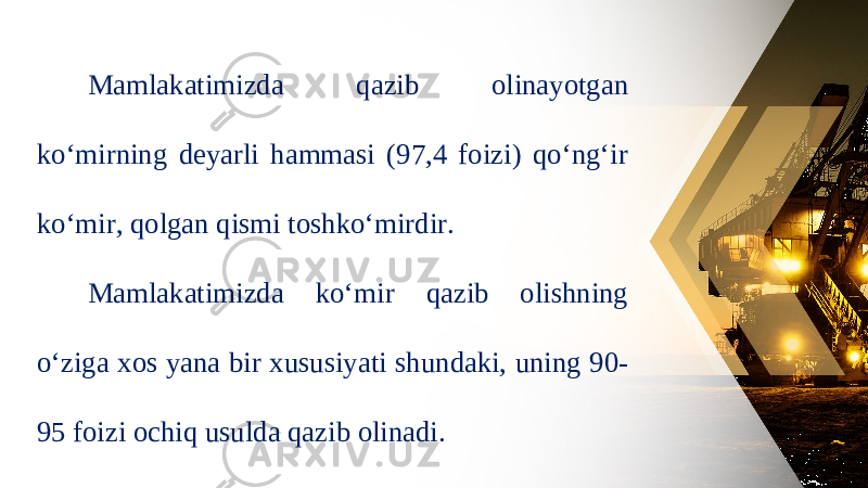 Mamlakatimizda qazib olinayotgan ko‘mirning deyarli hammasi (97,4 foizi) qo‘ng‘ir ko‘mir, qolgan qismi toshko‘mirdir. Mamlakatimizda ko‘mir qazib olishning o‘ziga xos yana bir xususiyati shundaki, uning 90- 95 foizi ochiq usulda qazib olinadi. 