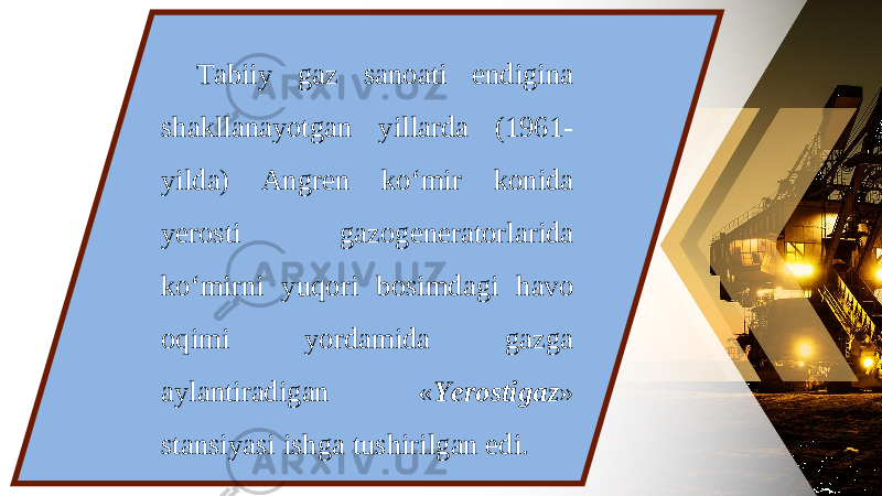 Tabiiy gaz sanoati endigina shakllanayotgan yillarda (1961- yilda) An gren ko‘mir konida yerosti gazogeneratorlarida ko‘mirni yuqori bosimdagi havo oqimi yordamida gazga aylantiradigan « Yerostigaz » stansiyasi ishga tushirilgan edi. 