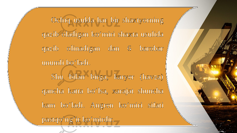 Ochiq usulda har bir shaxtyorning qazib oladigan ko‘miri shaxta usulida qazib olinadigan dan 6 barobar unumli bo‘ladi. Shu bilan birga, karyer (havza) qancha katta bo‘lsa, xarajat shuncha kam bo‘ladi. Angren ko‘miri sifati pastqo‘ng‘ir ko‘mirdir. 