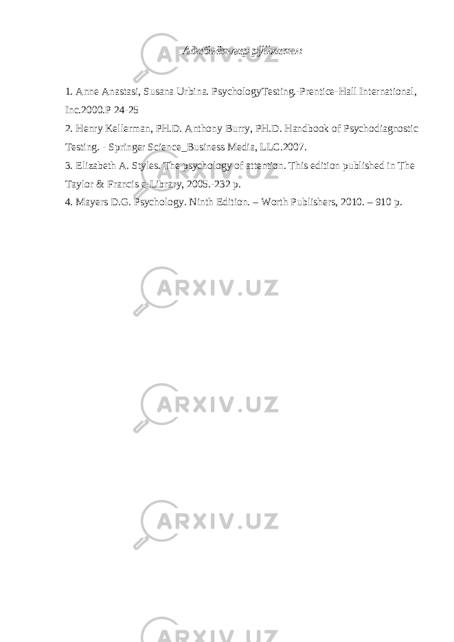 Адабиётлар рўйхати: 1. Anne Anastasi, Susana Urbina. PsychologyTesting.-Prentice-Hall International, Inc.2000. Р 24-25 2. Henry Kellerman, PH.D. Anthony Burry, PH.D. Handbook of Psychodiagnostic Testing. - Springer Science_Business Media, LLC.2007. 3. Elizabeth A. Styles. The psychology of attention. This edition published in The Taylor & Francis e-Library, 2005.-232 p. 4. M а yers D.G. Psychology. Ninth Edition. – Worth Publishers, 2010. – 910 p. 