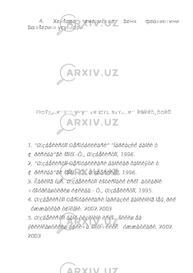 4. Хал š аро амалиётда банк фаолиятини бош š ариш усуллари. Фойдланиш учун тавсия этилган àäàáè¸òëàð 1. “Œçáåêèñòîí Ðåñïóáëèêàñè” “Ìàðêàçèé áàíêè ò ¢&#144;ðèñèäà”ãè šîíóí.-Ò., Œçáåêèñòîí, 1996. 2. “Œçáåêèñòîí Ðåñïóáëèêàñè áàíêëàð ôàîëèÿòè ò ¢&#144;ðèñèäà”ãè šîíóí.- Ò., Œçáåêèñòîí, 1996. 3. Êàðèìîâ È.À. Œçáåêèñòîí èšòèñîäèé èñëî&#144;àòëàðíè ÷óšóðëàøòèðèø é¢ëèäà.- Ò., Œçáåêèñòîí, 1995. 4. Œçáåêèñòîí Ðåñïóáëèêàñè Ìàðêàçèé áàíêèíèíã ìåú¸ðèé &#144; óææàòëàð ò¢ïëàìè. 2002.2003 5. Œçáåêèñòîí áàíê òèçèìèíè èñëî &#144; šèëèø âà ýðêèíëàøòèðèø á¢éè÷à šîíóí÷èëèê &#144;óææàòëàðè. 2002. 2003 