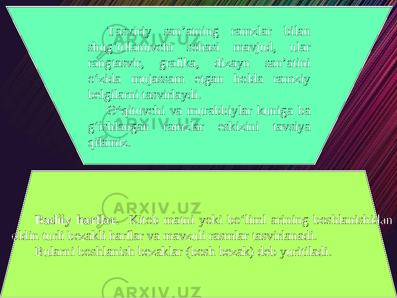 Tasviriy san’atning ramzlar bilan shug‘ullanuvchi sohasi mavjud, ular rangtasvir, graﬁka, dizayn san’atini o‘zida mujassam etgan holda ramziy belgilarni tasvirlaydi. O‘qituvchi va murabbiylar kuniga ba g‘ishlangan ramzlar eskizini tavsiya qilamiz. Badiiy harﬂar. Kitob matni yoki bo‘liml arining boshlanishidan oldin turli bezakli harﬂar va mavzuli rasmlar tasvirlanadi. Bularni boshlanish bezaklar (bosh bezak) deb yuritiladi. 