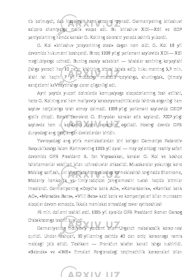 tib bo&#39;lmaydi, deb hisoblashi ham katta rol o&#39;ynadi. Germaniyaning birlashuvi xalqaro ahamiyatga molik voqea edi. Bu birlashuv XDI—XSI va EDP partiyalarining hamda kansler G. Kolning obro&#39;sini yanada oshirib yubordi. G. Kol «birlashuv jarayonining otasi» degan nom oldi. G. Kol 18 yil davomida hukumatni boshqardi. Biroq 1998-yilgi parlament saylovida XDI— XSI mag&#39;lubiyatga uchradi. Buning asosiy sabablari — ishsizlar sonining ko&#39;payishi (ishga yaroqli har 10 nafar kishining bittasi ishsiz edi); huku-matning 3,2 mln. kishi ish haqini 2 yil muddatga muzlatib qo&#39;yishga, shuningdek, ijtimoiy xarajatlarni kaVnaytirishga qaror qilganligi edi. Ayni paytda yuqori doiralarda korrupsiyaga aloqadorlarning fosh etilishi, hatto G. Kolning o&#39;zi ham moliyaviy ko&#39;zbo&#39;yamachiliklarda ishtirok etganligi ham saylov natijalariga ta&#39;sir etmay qolmadi. 1998-yilgi parlament saylovida GSDP g&#39;olib chiqdi. Sotsial-demokrat G. Shryoder kansler etib saylandi. 2002-yilgi saylovda ham u kanslerlik qayta lavozimini egalladi. Hozirgi davrda GFR dunyodagi eng rivojlangan davlatlardan biridir. Yevropadagi eng yirik mamlakatlardan biri bo&#39;lgan Germaniya Federativ Respublikasiga Islom Karimovning 1993-yil aprel — may oylaridagi rasmiy safari davomida GFR Prezidenti R. fon Vayszekker, kansler G. Kol va boshqa ishbilarmonlar vakillari bilan uchrashuvlar o&#39;tkazildi. Muzokaralar yakuniga ko&#39;ra Mablag&#39; sarflash, uni birgalikda himoyalashga ko&#39;maklashish to&#39;g&#39;risida Shartnoma, Madaniy hamkorlik va ilmiy-tadqiqot jamg&#39;armasini tuzish haqida bitimlar imzolandi. Germaniyaning «Doyche bank AG», «Komersbank», «Kemikal bank AG», «Mersedes-Bens», «Villi-Bets» kabi bank va kompaniyalari bilan muntazam aloqalar davom etmoqda. Ikkala mamlakat o&#39;rtasidagi tovar ayirboshlash 76 mln. dollarni tashkil etdi. 1995-yil aprelda GFR Prezidenti Roman Gersog O&#39;zbekistonga tashrif buyurdi. Germaniyaning moliyaviy yordami bilan Urganch mebelsozlik korxo-nasi qurildi. Undan tashqari, 90-yillarning oxirida 40 dan ortiq korxonaga nemis mablag&#39;i jalb etildi. Toshkent — Frankfurt telefon kanali ishga tushirildi. «Babnok» va «IMS» firmalari Farg&#39;onadagi to&#39;qimachilik korxonalari bilan 