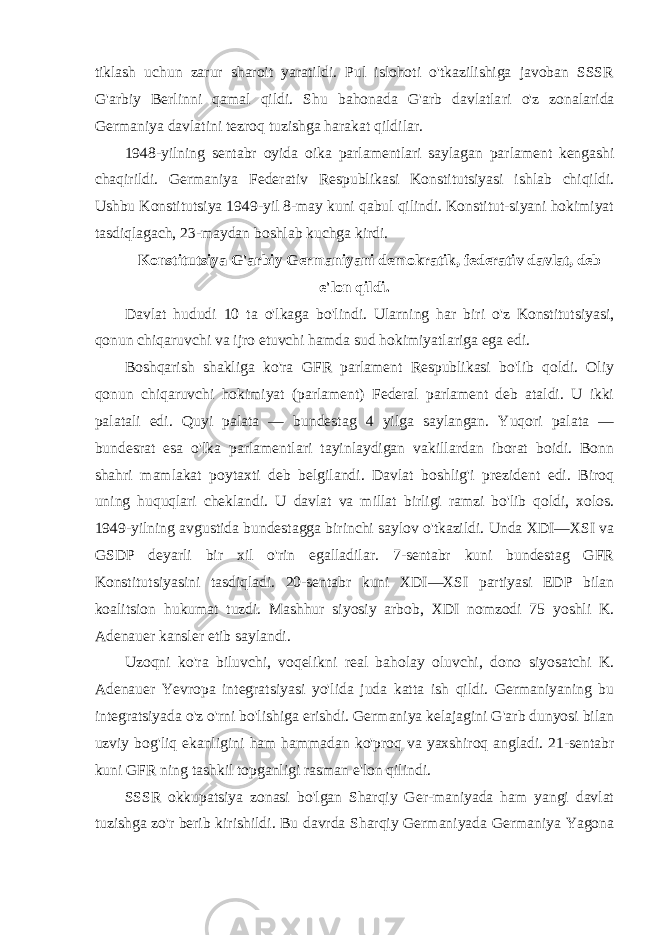 tiklash uchun zarur sharoit yaratildi. Pul islohoti o&#39;tkazilishiga javoban SSSR G&#39;arbiy Berlinni qamal qildi. Shu bahonada G&#39;arb davlatla ri o&#39;z zonalarida Germaniya davlatini tezroq tuzishga harakat qildilar. 1948-yilning sentabr oyida oika parlamentlari saylagan parlament kengashi chaqirildi. Germaniya Federativ Respublikasi Konstitutsiyasi ishlab chiqildi. Ushbu Konstitutsiya 1949-yil 8-may kuni qabul qilindi. Konstitut-siyani hokimiyat tasdiqlagach, 23-maydan boshlab kuchga kirdi. Konstitutsiya G&#39;arbiy Germaniyani demokratik, federativ davlat, deb e&#39;lon qildi. Davlat hududi 10 ta o&#39;lkaga bo&#39;lindi. Ularning har biri o&#39;z Konstitutsiyasi, qonun chiqaruvchi va ijro etuvchi hamda sud hokimiyatlariga ega edi. Boshqarish shakliga ko&#39;ra GFR parlament Respublikasi bo&#39;lib qoldi. Oliy qonun chiqaruvchi hokimiyat (parlament) Federal parlament deb ataldi. U ikki palatali edi. Quyi palata — bundestag 4 yilga saylangan. Yuqori palata — bundesrat esa o&#39;lka parlamentlari tayinlaydigan vakillardan iborat boidi. Bonn shahri mamlakat poytaxti deb belgilandi. Davlat boshlig&#39;i prezident edi. Biroq uning huquqlari cheklandi. U davlat va millat birligi ramzi bo&#39;lib qoldi, xolos. 1949-yilning avgustida bundestagga birinchi saylov o&#39;tkazildi. Unda XDI—XSI va GSDP deyarli bir xil o&#39;rin egalladilar. 7-sentabr kuni bundestag GFR Konstitutsiyasini tasdiqladi. 20-sentabr kuni XDI—XSI partiyasi EDP bilan koalitsion hukumat tuzdi. Mashhur siyosiy arbob, XDI nomzodi 75 yoshli K. Adenauer kansler etib saylandi. Uzoqni ko&#39;ra biluvchi, voqelikni real baholay oluvchi, dono siyosatchi K. Adenauer Yevropa integratsiyasi yo&#39;lida juda katta ish qildi. Germaniyaning bu integratsiyada o&#39;z o&#39;rni bo&#39;lishiga erishdi. Germaniya kelajagini G&#39;arb dunyosi bilan uzviy bog&#39;liq ekanligini ham hammadan ko&#39;proq va yaxshiroq angladi. 21-sentabr kuni GFR ning tashkil topganligi rasman e&#39;lon qilindi. SSSR okkupatsiya zonasi bo&#39;lgan Sharqiy Ger-maniyada ham yangi davlat tuzishga zo&#39;r berib kirishildi. Bu davrda Sharqiy Germaniyada Germaniya Yagona 