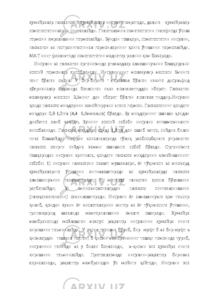 ҳужайралар глюкагон  -ҳужайралар инсулин ажратади, дельта - ҳужайралар соматостатинларни синтезлайди. Гипоталамик соматостатин гипофизда ўсиш гормони ажралишини тормозлайди. Бундан ташқари, соматостатин инсулин, глюкагон ва гастроинтестинал гормонларнинг қонга ўтишини тормозлайди. МАТ нинг фаолиятида соматостатин медиатор ролини ҳам бажаради. Инсулин ва глюкагон организмида углеводлар алмашинувини бошқарувчи асосий гормонлар хисобланади. Инсулиннинг молекуляр массаси 6минга тенг бўлган оқсил. У бир-бирига параллел бўлган иккита дисульфид кўприкчалар ёрдамида боғланган икки полипептиддан иборат. Глюкагон молекуляр массаси 3,5минг дан иборат бўлган полипеп - тиддир.Инсулин қонда глюкоза миқдорини камайтирувчи ягона гормон. Глюкозанинг қондаги миқдори 0,8-1,0г/л (4,4- 6,6ммоль/л) бўлади. Бу миқдорнинг ошиши қандли диабетга олиб келади. Бунинг асосий сабаби инсулин етишмовчилиги хисобланади. Глюкоза миқдори қонда 1,8г/л дан ошиб кетса, сийдик билан чика бошлайди. Нефрон каналчаларида тўлиқ реабсорбцияга учрамаган глюкоза охирги сийдик хажми ошишига сабаб бўлади. Организмга ташқаридан инсулин критилса, қондаги глюкоза миқдорини камайишининг сабаби: 1) инсулин глюкозани скелет мушаклари, ёғ тўқимаси ва миокард ҳужайраларига ўтишини енгиллаштиради ва ҳужайраларда глюкоза алмашинувини тезлаштиради; 2) жигарда гликоген ҳосил бўлишини рағбатлайди; 3) аминокислоталардан глюкоза синтезланишини (глюқонеогенезни) секинлаштиради. Инсулин ёғ алмашинувга ҳам таъсир қилиб, қондан эркин ёғ кислоталарини жигар ва ёғ тўқимасига ўтишини, триглицерид шаклида жамғарилишини амалга оширади. Ҳужайра мембранасида жойлашган махсус рецептор инсулинни ҳужайра ичига киришини таъминлайди. У оқсил тузилма бўлиб, бир жуфт б ва бир жуфт в қисмлардан ташкил топган; б -қисми мембрананинг ташқи томонида туриб, инсулинни танийди ва у билан боғланади, в –қисми эса ҳужайра ичига киришини таъминлайди. Протоплазмада инсулин–рецептор бирикма парчаланади, рецептор мембранадан ўз жойига қайтади. Инсулин эса 