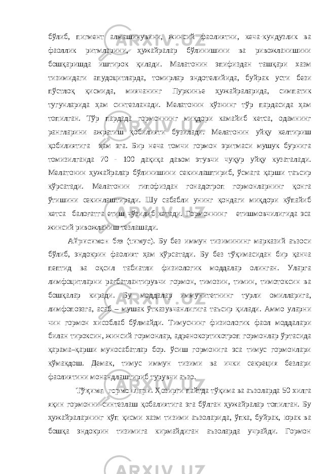 бўлиб, пигмент алмашинувини, жинсий фаолиятни, кеча-кундузлик ва фаоллик ритмларини, ҳужайралар бўлинишини ва ривожланишини бошқаришда иштирок қилади. Малатонин эпифиздан ташқари хазм тизимидаги апудоцитларда, томирлар эндотелий и да, буйрак усти бези пўстлоқ қисмида, миячанинг Пуркинье ҳ ужайраларида, симпатик тугунларида ҳам синтезланади. Мелатонин кўзнинг тўр пардасида ҳам топилган. Тўр пардада гормоннинг миқдори камайиб кетса, одамнинг рангларини ажратиш қобилияти бузилади. Мелатонин уйқу келтириш қобилиятига ҳам эга. Бир неча томчи гормон эритмаси мушук бурнига томизилганда 70 - 100 дақиқа давом этувчи чуқур уйқу кузаталади. Мелатонин ҳужайралар бўлинишини секинлаштириб, ўсмага қарши таъсир кўрсатади. Мелатонин гипофиздан гонадотроп гормонларнинг қонга ўтишини секинлаштиради. Шу сабабли унинг қондаги миқдори кўпайиб кетса балоғатга етиш чўзилиб кетади. Гормоннинг етишмовчилигида эса жинсий ривожланиш тезлашади. Айрисимон без (тимус ) . Бу без иммун тизимининг марказий аъзоси бўлиб, эндокрин фаолият ҳам кўрсатади. Бу без тўқимасидан бир қанча пептид ва оқсил табиатли физиологик моддалар олинган. Уларга лимфоцитларни рағбатлантирувчи гормон, тимозин, тимин, тимотоксин ва бошқалар киради. Бу моддалар иммунитетнинг турли омилларига, лимфопоэзга, асаб – му шак ўтказувчанлигига таъсир қилади. Аммо уларни чин гормон хисоблаб бўлмайди. Тимуснинг физиологик фаол моддалари билан тироксин, жинсий гормонлар, адренокортикотроп гормонлар ўртасида қарама–қарши муносабатлар бор. ўсиш гормонига эса тимус гормонлари кўмакдош. Демак, тимус иммун тизими ва ички секреция безлари фаолиятини монандлаштириб турувчи аъзо. Тўқима гормонлари. Ҳозирги пайтда тўқима ва аъзоларда 50 хилга яқин гормонни синтезлаш қобалиятига эга бўлган ҳужайралар топилган. Бу ҳужайраларнинг кўп қисми хазм тизими аъзоларида, ўпка, буйрак, юрак ва бошқа эндокрин тизимига кирмайдиган аъзоларда учрайди. Гормон 