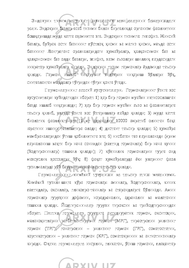 Эндокрин тизим ва унинг физиологик вазифаларини бажаришдаги роли. Эндокрин безлар асаб тизими билан биргаликда организм фаолиятини бошқаришда жуда катта аҳамиятга эга. Эндокрин тизимга: гипофиз. Жинсий безлар, буйрак ости безининг пўстлоқ қисми ва магиз қисми, меъда ости безининг Лангреганс оралчаларидаги ҳужайралар, қалқонсимон без ва қалқонсимон без олди безлари, эпифиз, хазм аъзолари шиллиқ пардасидаги инкретор ҳужайралар киради. Эндокрин тизим гармонлар ёрдамида таъсир қилади. Гармон ишлаб чиқарувчи эндокрин чиқариш йўллари йўқ, синтезланган моддалар тўғридан-тўғри қонга ўтади. Гармонларнинг асосий хусусиятлари. Г о рмонларнинг ўзига хос хусусиятлари куйидагидан иборат: 1) ҳар бир г о рмон муайян иктисослашган безда ишлаб чиқарилади; 2) ҳар бир г о рмон муайян аъзо ва фаолиятларга таъсир қилиб, уларда ўзига хос ўзгаришлар пайдо қилади; 3) жуда катта биологик фаолликга эга (1 мг адреналин 10000 ажратиб олинган бақа юрагини ишини тезлаштира олади; 4) дистант таъсир қилади; 5) ҳужайра мембраналаридан ўтиш қобилиятига эга; 6) нисбатан тез парчаланади ( ярим парчаланиш вақти бир неча сониядан (пептид г о рмонлар) бир неча кунни (йодтиронинлар) ташкил қилади ) ; 7) кўпчилик г о рмонларни турга оид махсуслик ҳоссалари йўқ; 8) фақат ҳужайраларда ёки уларнинг фаол тузилмаларда рўй берувчи жараёнларга таъсир қилади. Гармонларнинг кимёвий тузулиши ва таъсир этиш механизми. Кимёвий тузили - шига кўра гормонлар: аминлар, йодтиронинлар, кичик пептидлар, оксиллар, гликопро - теинлар ва стероидларга бўлинади. Амин гормонлар гуруҳини дофамин, норадреналин, адреналин ва мелатонин ташкил қилади. Йодтиронинлар гурухи тироксин ва трийодтирониндан иборат. Пептид гормонлар гуруҳига антидиуретик гормон, окситоцин, меланоцитларни рағбатлантирувчи гормон (МРГ), тиреотропин рилизинг гормон (ТРГ), гонатропин – рилизинг гормон (ГРГ), соматостатин, кортикотропин – рилизинг гормон (КРГ), соматокринин ва ангиотинзинлар киради. Оқсил гормонларга инсулин, гликагон, ўсиш гормони, плацентар 