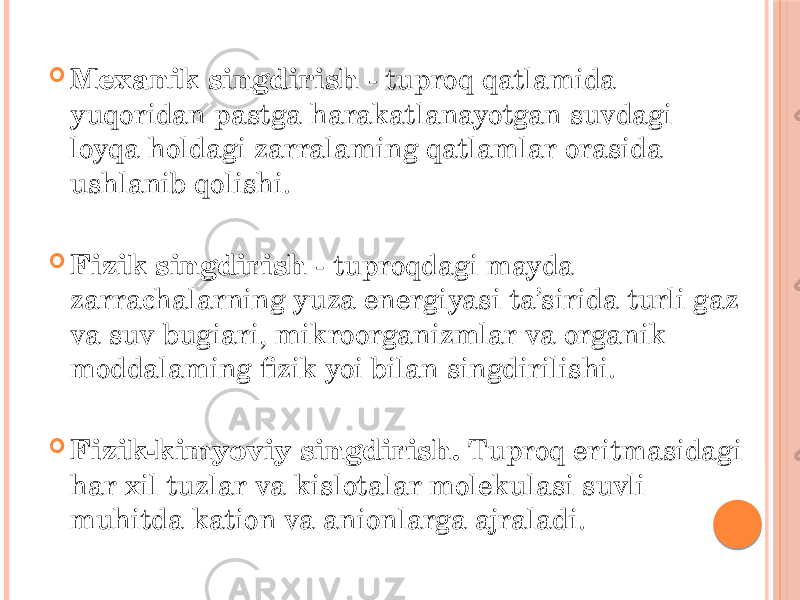  Mexanik singdirish - tuproq qatlamida yuqoridan pastga harakatlanayotgan suvdagi loyqa holdagi zarralaming qatlamlar orasida ushlanib qolishi.  Fizik singdirish - tuproqdagi mayda zarrachalarning yuza energiyasi ta’sirida turli gaz va suv bugiari, mikroorganizmlar va organik moddalaming fizik yoi bilan singdirilishi.  Fizik-kimyoviy singdirish. Tuproq eritmasidagi har xil tuzlar va kislotalar molekulasi suvli muhitda kation va anionlarga ajraladi. 