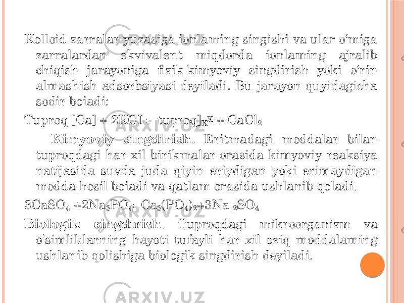 Kolloid zarralar yuzasiga ionlaming singishi va ular o‘miga zarralardan ekvivalent miqdorda ionlaming ajralib chiqish jarayoniga fizik-kimyoviy singdirish yoki o‘rin almashish adsorbsiyasi deyiladi. Bu jarayon quyidagicha sodir boiadi: Tuproq [Ca] + 2KCI = tuproq] K K + CaCl 2 Kimyoviy singdirish. Eritmadagi moddalar bilan tuproqdagi har xil birikmalar orasida kimyoviy reaksiya natijasida suvda juda qiyin eriydigan yoki erimaydigan modda hosil boiadi va qatlam orasida ushlanib qoladi. 3CaSO 4 +2Na 3 PO 4 =Ca 3 (PO 4 ) 2 +3Na 2 SO 4 Biologik singdirish . Tuproqdagi mikroorganizm va o&#39;simliklarning hayoti tufayli har xil oziq moddalaming ushlanib qolishiga biologik singdirish deyiladi. 