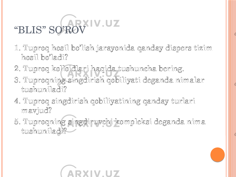 “ BLIS” SO’ROV 1. Tuproq hosil bo’lish jarayonida qanday dispers tizim hosil bo’ladi? 2. Tuproq kolloidlari haqida tushuncha bering. 3. Tuproqning singdirish qobiliyati deganda nimalar tushuniladi? 4. Tuproq singdirish qobiliyatining qanday turlari mavjud? 5. Tuproqning singdiruvchi kompleksi deganda nima tushuniladi? 