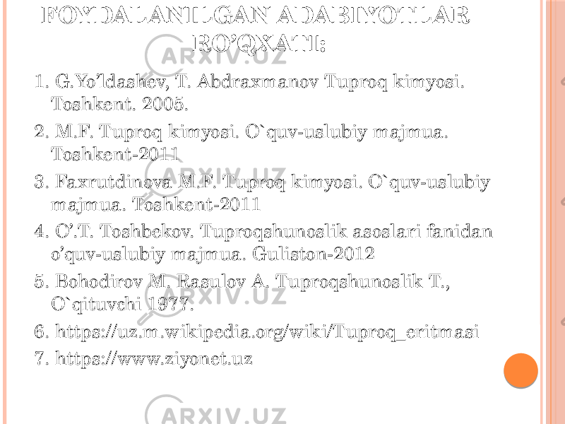 FOYDALANILGAN ADABIYOTLAR RO’QX ATI: 1. G.Yo’ldashev, T. Abdraxmanov Tuproq kimyosi. Toshkent. 2005. 2. M.F. Tuproq kimyosi. O`quv-uslubiy majmua. Toshkent-2011  3. Faxrutdinova M.F. Tuproq kimyosi. O`quv-uslubiy majmua. Toshkent-2011  4. O’.T. Toshbekov. Tuproqshunoslik asoslari fanidan o’quv-uslubiy majmua. Guliston-2012   5. Bohodirov M. Rasulov A. Tuproqshunoslik T., O`qituvchi 1977.  6. https://uz.m.wikipedia.org/wiki/Tuproq_eritmasi  7. https://www.ziyonet.uz  