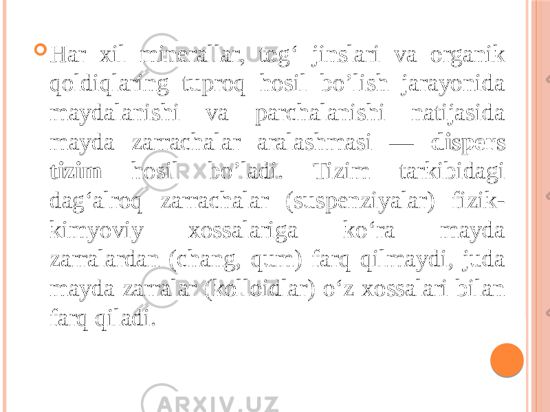  Har xil minerallar, tog‘ jinslari va organik qoldiqlaring tuproq hosil bo’lish jarayonida maydalanishi va parchalanishi natijasida mayda zarrachalar aralashmasi — dispers tizim hosil bo’ladi. Tizim tarkibidagi dag‘alroq zarrachalar (suspenziyalar) fizik- kimyoviy xossalariga ko‘ra mayda zarralardan (chang, qum) farq qilmaydi, juda mayda zarralar (kolloidlar) o‘z xossalari bilan farq qiladi. 