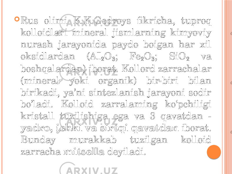  Rus olimi K.K.Gedroys fikricha, tuproq kolloidlari mineral jismlarning kimyoviy nurash jarayonida paydo boigan har xil oksidlardan (AI 2 O 3 ; Fe 2 O 3 ; SiO 2 va boshqalardan) iborat. Kollord zarrachalar (mineral yoki organik) bir-biri bilan birikadi, ya’ni sintezlanish jarayoni sodir bo’ladi. Kolloid zarralaming ko‘pchiligi kristall tuzilishiga ega va 3 qavatdan - yadro, ichki va sirtqi qavatdan iborat. Bunday murakkab tuzilgan kolloid zarracha mitsella deyiladi. 