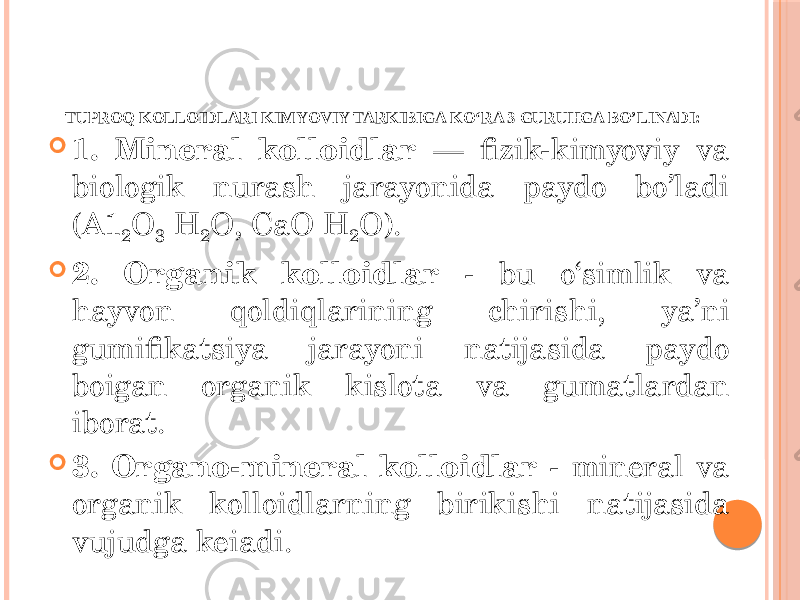 TUPROQ KOLLOIDLARI KIMYOVIY TARKIBIGA KO‘RA 3 GURUHGA BO’LINADI:  1. Mineral kolloidlar — fizik-kimyoviy va biologik nurash jarayonida paydo bo’ladi (A1 2 O 3 H 2 O, CaO H 2 O).  2. Organik kolloidlar - bu o‘simlik va hayvon qoldiqlarining chirishi, ya’ni gumifikatsiya jarayoni natijasida paydo boigan organik kislota va gumatlardan iborat.  3. Organo-mineral kolloidlar - mineral va organik kolloidlarning birikishi natijasida vujudga keiadi. 