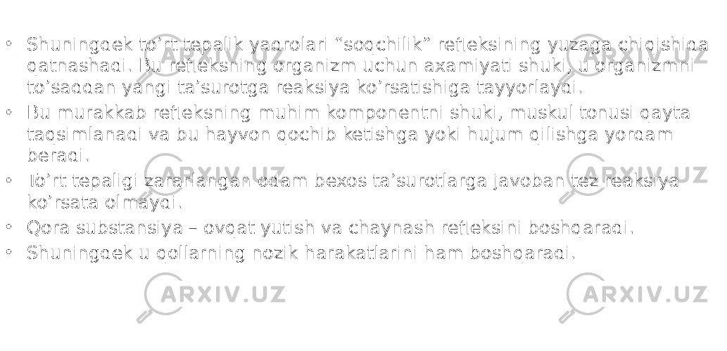 • Shuningdek to’rt tepalik yadrolari “soqchilik” refleksining yuzaga chiqishida qatnashadi. Bu refleksning organizm uchun axamiyati shuki, u organizmni to’saddan yangi ta’surotga reaksiya ko’rsatishiga tayyorlaydi. • Bu murakkab refleksning muhim komponentni shuki, muskul tonusi qayta taqsimlanadi va bu hayvon qochib ketishga yoki hujum qilishga yordam beradi. • To’rt tepaligi zararlangan odam bexos ta’surotlarga javoban tez reaksiya ko’rsata olmaydi. • Qora substansiya – ovqat yutish va chaynash refleksini boshqaradi. • Shuningdek u qollarning nozik harakatlarini ham boshqaradi. 