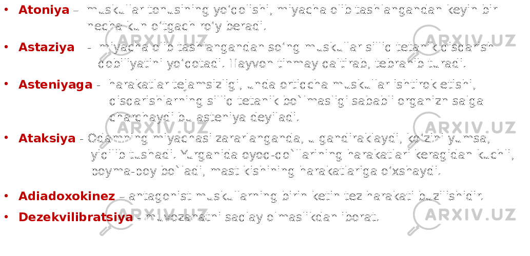 • Atoniya – muskullar tonusining yo‘qolishi, miyacha olib tashlangandan keyin bir necha kun o‘tgach ro‘y beradi. • Astaziya - miyacha olib tashlangandan so‘ng muskullar silliq tetanik qisqarish qobiliyatini yo‘qotadi. Hayvon tinmay qaltirab, tebranib turadi. • Asteniyaga - harakatlar tejamsizligi, unda ortiqcha muskullar ishtirok etishi, qisqarishlarning silliq tetanik bo`lmasligi sababli organizn salga charchaydi bu asteniya deyiladi. • Ataksiya - Odamning miyachasi zararlanganda, u gandiraklaydi, ko‘zini yumsa, yiqilib tushadi. Yurganida oyoq-qo`llarining harakatlari keragidan kuchli, poyma-poy bo`ladi, mast kishining harakatlariga o‘xshaydi. • Adiadoxokinez – antagonist muskullarning birin ketin tez harakati buzilishidir. • Dezekvilibratsiya - muvozanatni saqlay olmaslikdan iborat. 