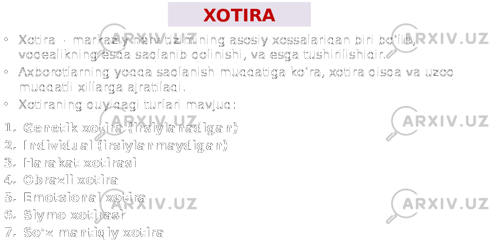 XOTIRA • Xotira - markaziy nerv tizimining asosiy xossalaridan biri bo’lib, voqealikning esda saqlanib qolinishi, va esga tushirilishidir. • Axborotlarning yodda saqlanish muddatiga koʻra, xotira qisqa va uzoq muddatli xillarga ajratiladi. • Xotiraning quyidagi turlari mavjud: 1. Genetik xotira (irsiylanadigan) 2. Individual (irsiylanmaydigan) 3. Harakat xotirasi 4. Obrazli xotira 5. Emotsional xotira 6. Siymo xotirasi 7. So’z mantiqiy xotira 