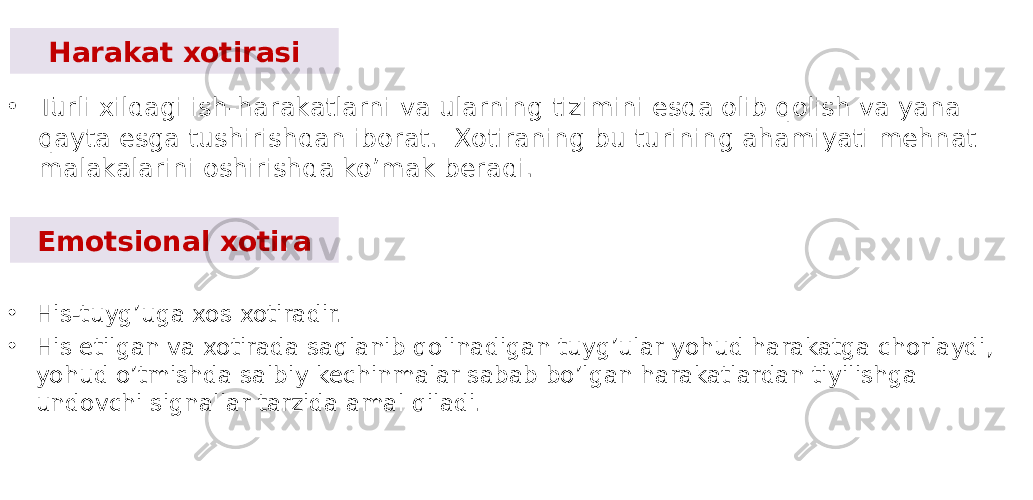 Harakat xotirasi • Turli xildagi ish-harakatlarni va ularning tizimini esda olib qolish va yana qayta esga tushirishdan iborat. Xotiraning bu turining ahamiyati mehnat malakalarini oshirishda ko’mak beradi. Emotsional xotira • His-tuyg’uga xos xotiradir. • His etilgan va xotirada saqlanib qolinadigan tuyg’ular yohud harakatga chorlaydi, yohud o’tmishda salbiy kechinmalar sabab bo’lgan harakatlardan tiyilishga undovchi signallar tarzida amal qiladi. 