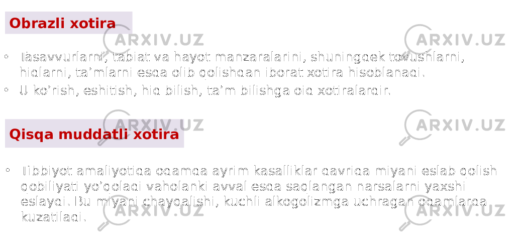 Obrazli xotira • Tasavvurlarni, tabiat va hayot manzaralarini, shuningdek tovushlarni, hidlarni, ta’mlarni esda olib qolishdan iborat xotira hisoblanadi. • U ko’rish, eshitish, hid bilish, ta’m bilishga oid xotiralardir. Qisqa muddatli xotira • Tibbiyot amaliyotida odamda ayrim kasalliklar davrida miyani eslab qolish qobiliyati yo’qoladi vaholanki avval esda saqlangan narsalarni yaxshi eslaydi. Bu miyani chayqalishi, kuchli alkogolizmga uchragan odamlarda kuzatiladi. 