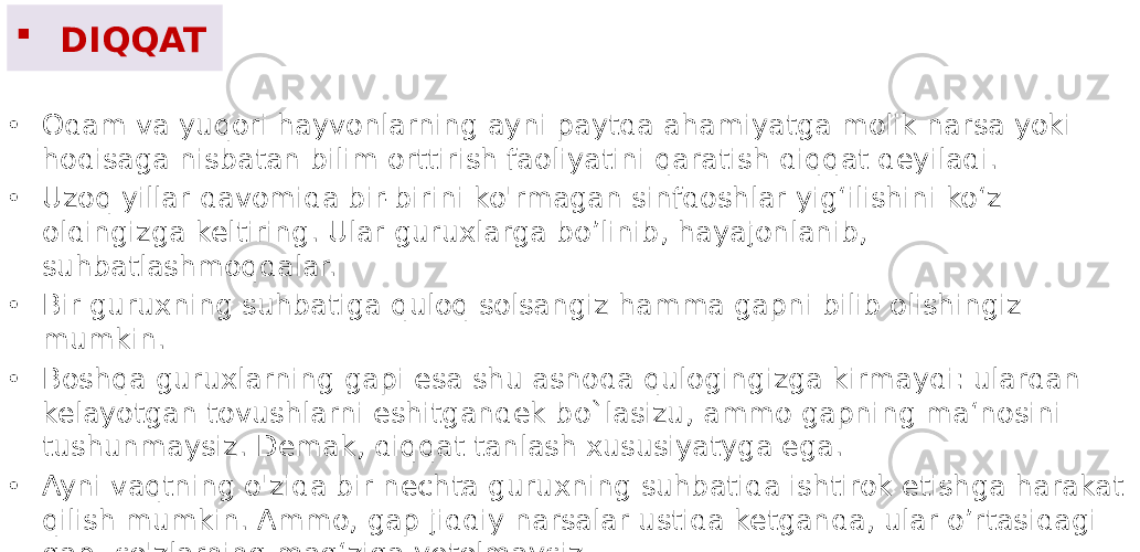  DIQQAT • Odam va yuqori hayvonlarning ayni paytda ahamiyatga molik narsa yoki hodisaga nisbatan bilim orttirish faoliyatini qaratish diqqat deyiladi. • Uzoq yillar davomida bir-birini ko&#39;rmagan sinfdoshlar yig‘ilishini ko‘z oldingizga keltiring. Ular guruxlarga bo’linib, hayajonlanib, suhbatlashmoqdalar. • Bir guruxning suhbatiga quloq solsangiz hamma gapni bilib olishingiz mumkin. • Boshqa guruxlarning gapi esa shu asnoda qulogingizga kirmaydi: ulardan kelayotgan tovushlarni eshitgandek bo`lasizu, ammo gapning ma‘nosini tushunmaysiz. Demak, diqqat tanlash xususiyatyga ega. • Ayni vaqtning o&#39;zida bir nechta guruxning suhbatida ishtirok etishga harakat qilish mumkin. Ammo, gap jiddiy narsalar ustida ketganda, ular o’rtasidagi gap- so&#39;zlarning mag‘ziga yetolmaysiz. 