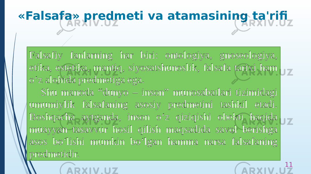 «Falsafa» predmeti va atamasining ta&#39;rifi 11Falsafiy fanlarning har biri: ontologiya, gnoseologiya, etika, estetika, mantiq, siyosatshunoslik, falsafa tarixi ham o‘z alohida predmetiga ega. Shu manoda “dunyo – inson” munosabatlari tizimidagi umumiylik falsafaning asosiy predmetini tashkil etadi. Boshqacha aytganda, inson o‘z qiziqishi obekti haqida muayyan tasavvur hosil qilish maqsadida savol berishga asos bo‘lishi mumkin bo‘lgan hamma narsa falsafaning predmetidir. 