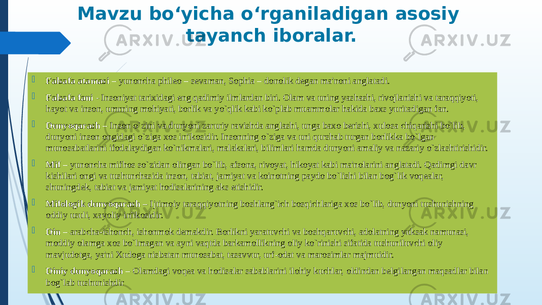 Mavzu bo‘yicha o‘rganiladigan asosiy tayanch iboralar.  Falsafa atamasi – yunoncha phileo – sevaman, Sophia – donolik degan ma&#39;noni anglatadi.  Falsafa fani - Insoniyat tarixidagi eng qadimiy ilmlardan biri. Olam va uning yashashi, rivojlanishi va taraqqiyoti, hayot va inson, umrning mohiyati, borlik va yo`qlik kabi ko`plab muammolar hakida baxs yuritadigan fan.  Dunyoqarash – Inson o`zini va dunyoni zaruriy ravishda anglashi, unga baxo berishi, xulosa chiqarishi bo`lib, dunyoni inson ongidagi o`ziga xos in&#39;ikosidir. Insonning o`ziga va uni qurshab turgan borlikka bo`lgan munosabatlarini ifodalaydigan ko`nikmalari, malakalari, bilimlari hamda dunyoni amaliy va nazariy o`zlashtirishidir.  Mif – yunoncha mifhos so`zidan olingan bo`lib, afsona, rivoyat, hikoyat kabi ma&#39;nolarini anglatadi. Qadimgi davr kishilari ongi va tushunchasida inson, tabiat, jamiyat va koinotning paydo bo`lishi bilan bog`lik voqealar, shuningdek, tabiat va jamiyat hodisalarining aks etishidir.  Mifologik dunyoqarash – Ijtimoiy taraqqiyotning boshlang`ich bosqichlariga xos bo`lib, dunyoni tushunishning oddiy usuli, xayoliy in&#39;ikosidir.  Din – arabcha-ishonch, ishonmok demakdir. Borlikni yaratuvchi va boshqaruvchi, adolatning yuksak namunasi, moddiy olamga xos bo`lmagan va ayni vaqtda barkamollikning oliy ko`rinishi sifatida tushuniluvchi oliy mavjudotga, ya&#39;ni Xudoga nisbatan munosabat, tasavvur, urf-odat va marosimlar majmuidir.  Diniy dunyoqarash – Olamdagi voqea va hodisalar sabablarini ilohiy kuchlar, oldindan belgilangan maqsadlar bilan bog`lab tushunishdir 