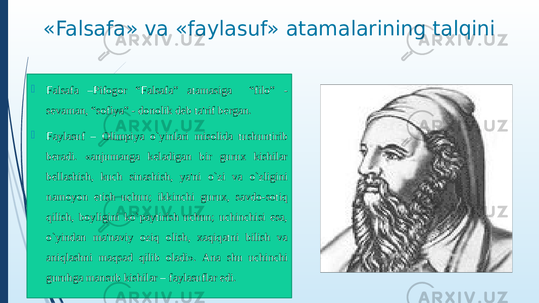 «Falsafa» va «faylasuf» atamalarining talqini  Falsafa –Pifogor “Falsafa” atamasiga “filo” - sevaman, “sofiya” - donolik deb ta&#39;rif bergan.  Faylasuf – Olimpiya o`yinlari misolida tushuntirib beradi. «anjumanga keladigan bir gurux kishilar bellashish, kuch sinashish, ya&#39;ni o`zi va o`zligini namoyon etish uchun; ikkinchi gurux, savdo-sotiq qilish, boyligini ko`paytirish uchun; uchinchisi esa, o`yindan ma&#39;naviy oziq olish, xaqiqatni bilish va aniqlashni maqsad qilib oladi». Ana shu uchinchi guruhga mansub kishilar – faylasuflar edi. 